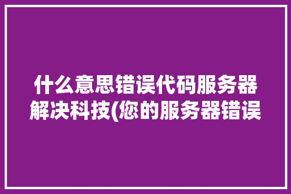 什么意思错误代码服务器解决科技(您的服务器错误浏览器这是)「服务端错误代码」