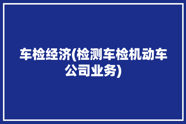 车检经济(检测车检机动车公司业务)「车辆检验检测」