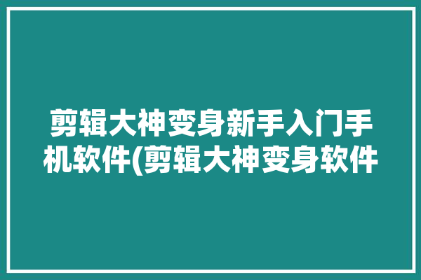 剪辑大神变身新手入门手机软件(剪辑大神变身软件新手入门)「剪辑视频大神」