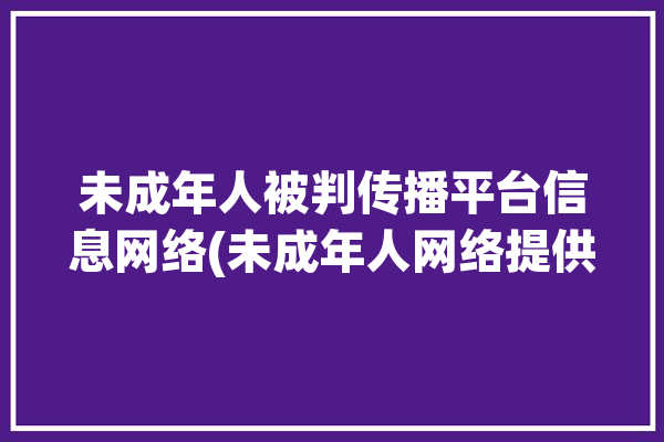 未成年人被判传播平台信息网络(未成年人网络提供者网络服务涉案)