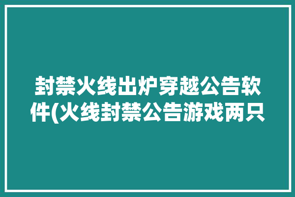 封禁火线出炉穿越公告软件(火线封禁公告游戏两只)