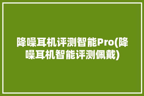 降噪耳机评测智能Pro(降噪耳机智能评测佩戴)「降噪智能耳机零售价」