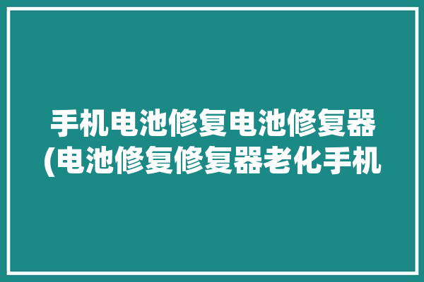 手机电池修复电池修复器(电池修复修复器老化手机电池)「手机电池修复神器」