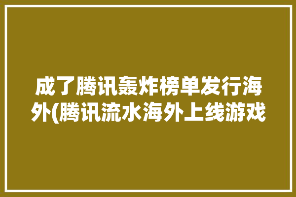 成了腾讯轰炸榜单发行海外(腾讯流水海外上线游戏)