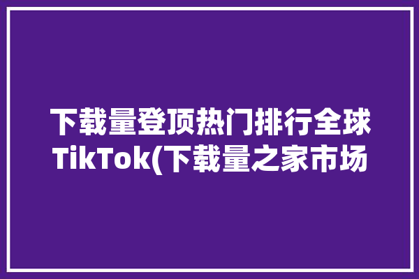 下载量登顶热门排行全球TikTok(下载量之家市场全球登顶)「下载量aso」