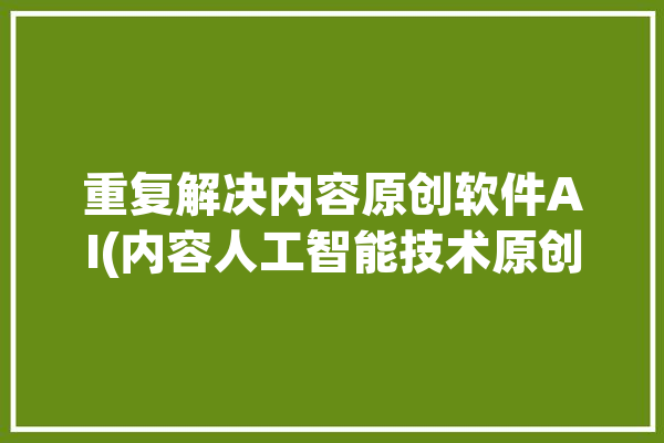 重复解决内容原创软件AI(内容人工智能技术原创生成)「怎么解决内容重复度过高」