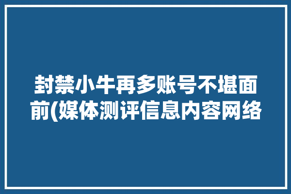 封禁小牛再多账号不堪面前(媒体测评信息内容网络)「小牛查封」