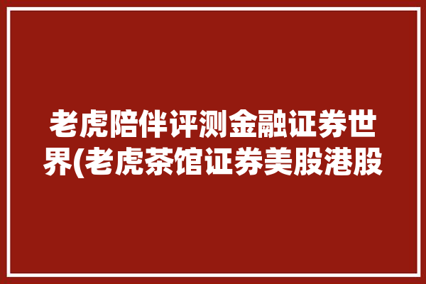 老虎陪伴评测金融证券世界(老虎茶馆证券美股港股)