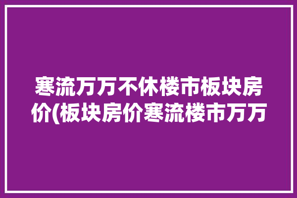 寒流万万不休楼市板块房价(板块房价寒流楼市万万)「寒流2021」