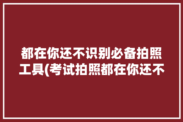 都在你还不识别必备拍照工具(考试拍照都在你还不识别)「考试拍照设备」