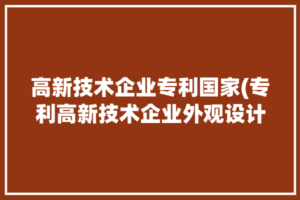 高新技术企业专利国家(专利高新技术企业外观设计小编申请)「高新技术企业 专利」