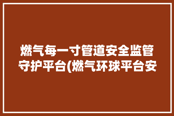 燃气每一寸管道安全监管守护平台(燃气环球平台安全监管泄漏)「燃气管网安全」