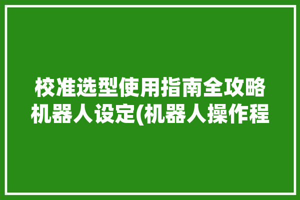 校准选型使用指南全攻略机器人设定(机器人操作程序工业校准)「机器人校准工具」