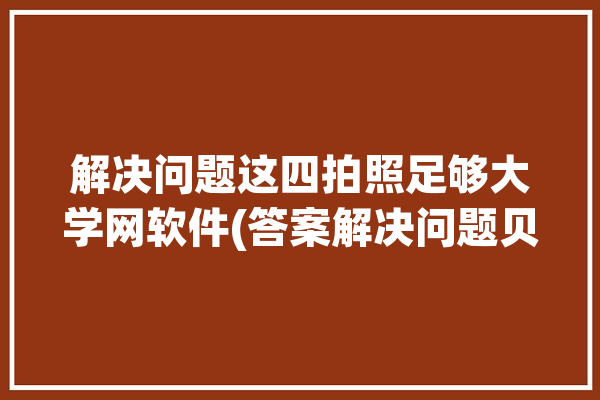 解决问题这四拍照足够大学网软件(答案解决问题贝贝使用者这四)