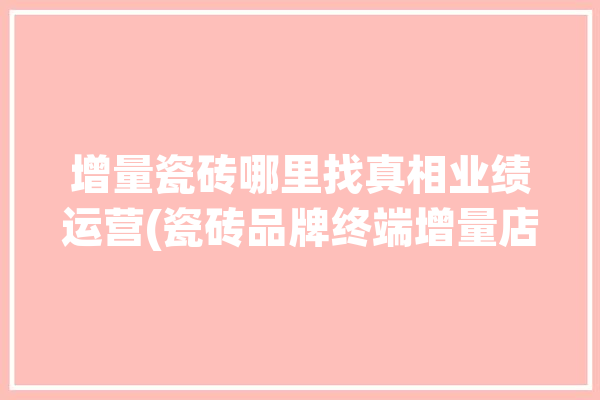 增量瓷砖哪里找真相业绩运营(瓷砖品牌终端增量店面)「瓷砖增量的窍门」