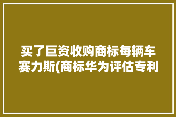 买了巨资收购商标每辆车赛力斯(商标华为评估专利万元)「赛力斯汽车是华为造的吗」