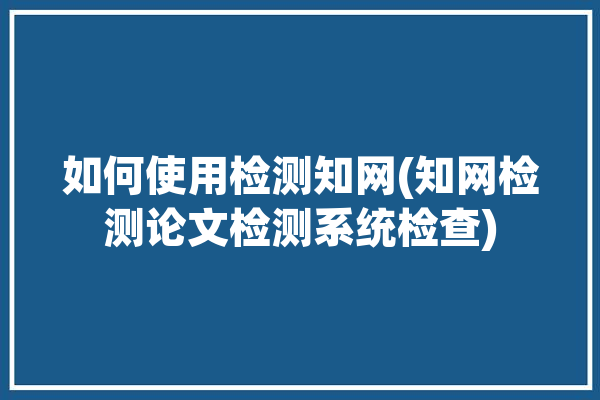 如何使用检测知网(知网检测论文检测系统检查)