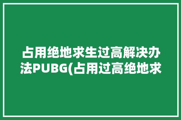 占用绝地求生过高解决办法PUBG(占用过高绝地求生解决办法)「pubg占用率过高怎么办」