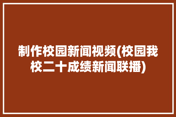 制作校园新闻视频(校园我校二十成绩新闻联播)「校园新闻报道视频」