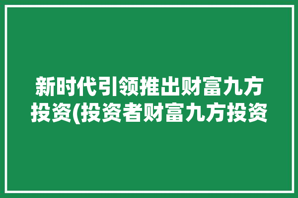 新时代引领推出财富九方投资(投资者财富九方投资提供)「九方财富集团」