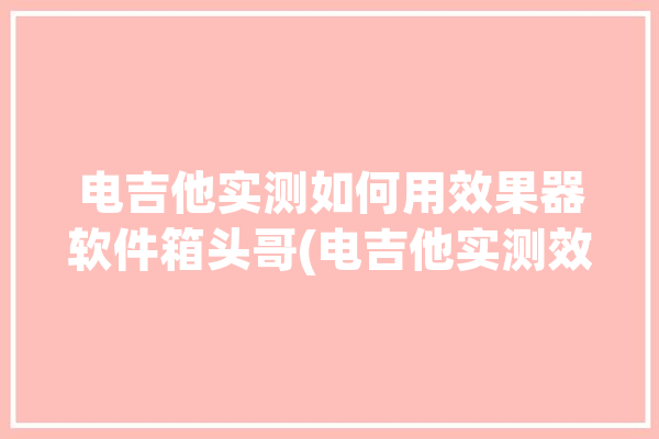 电吉他实测如何用效果器软件箱头哥(电吉他实测效果器如何用软件)