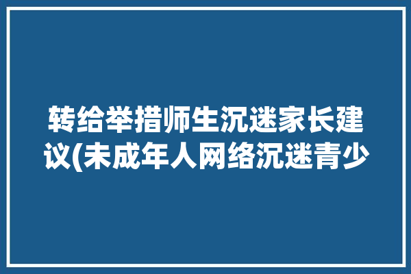 转给举措师生沉迷家长建议(未成年人网络沉迷青少年网络游戏)