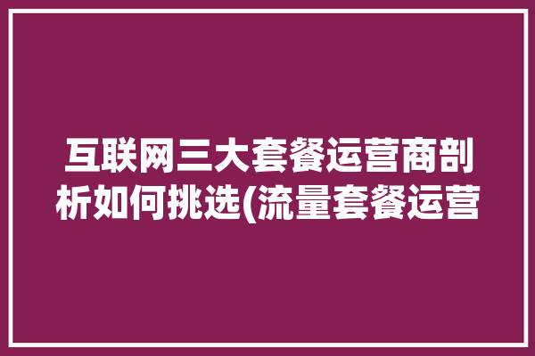 互联网三大套餐运营商剖析如何挑选(流量套餐运营商三大互联网)