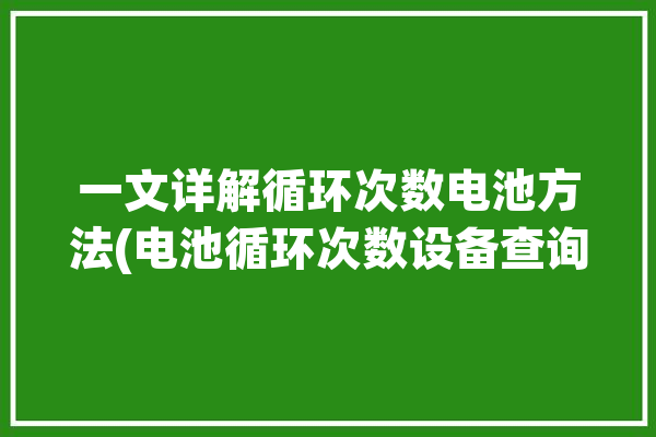 一文详解循环次数电池方法(电池循环次数设备查询)「电池循环次数怎么算」