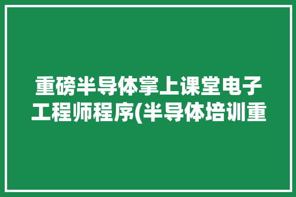 重磅半导体掌上课堂电子工程师程序(半导体培训重磅电子工程师打造)