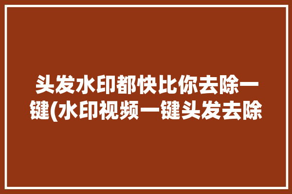 头发水印都快比你去除一键(水印视频一键头发去除)「怎么去除头发上的水印」