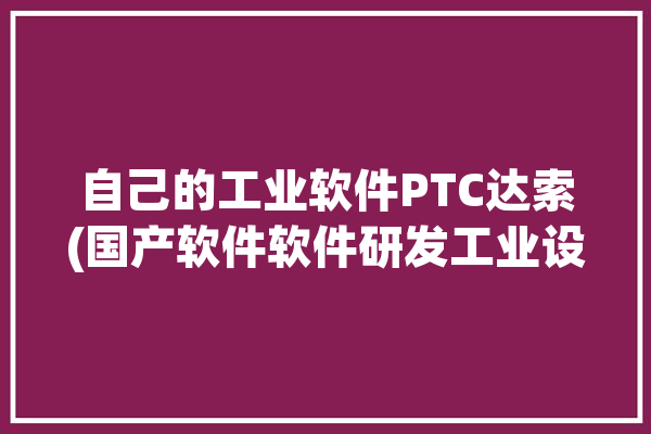 自己的工业软件PTC达索(国产软件软件研发工业设计软件)「ptc 达索」