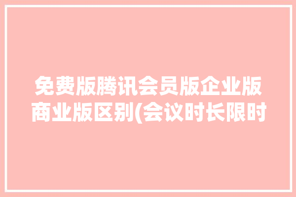 免费版腾讯会员版企业版商业版区别(会议时长限时腾讯企业版)「腾讯视频会议企业版价格」