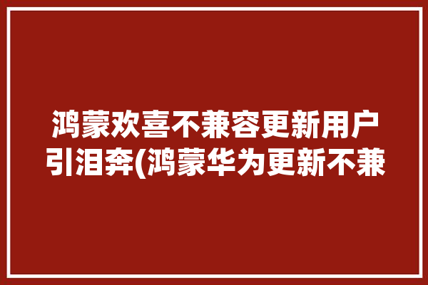 鸿蒙欢喜不兼容更新用户引泪奔(鸿蒙华为更新不兼容用户)