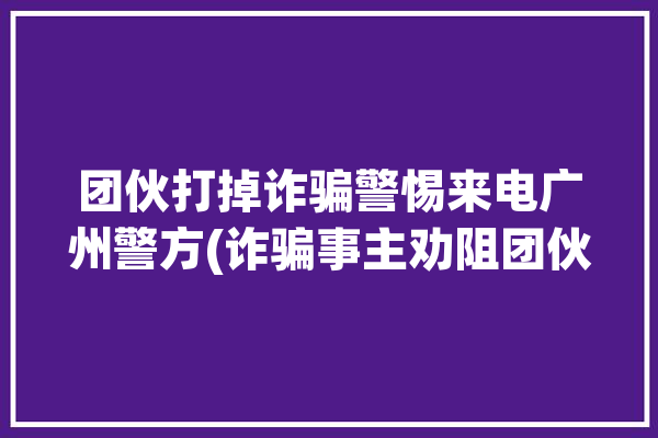 团伙打掉诈骗警惕来电广州警方(诈骗事主劝阻团伙广州警方)「广州咋骗团伙」