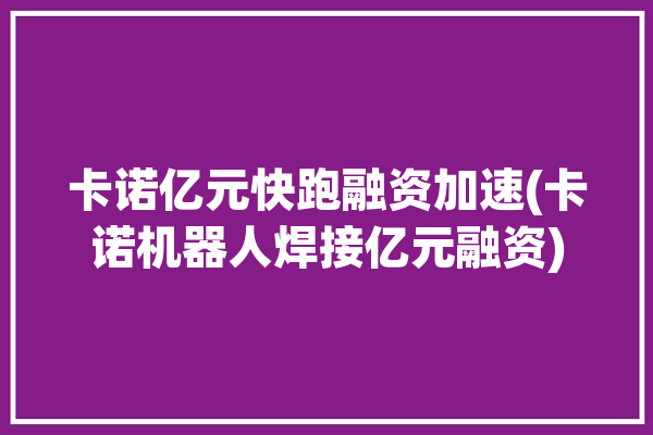 卡诺亿元快跑融资加速(卡诺机器人焊接亿元融资)「卡诺科技有限公司」