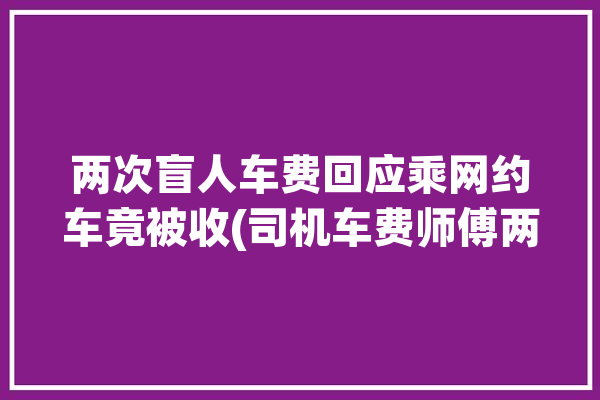 两次盲人车费回应乘网约车竟被收(司机车费师傅两次齐鲁)「盲人打车」