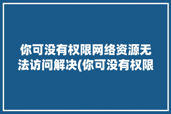 你可没有权限网络资源无法访问解决(你可没有权限网络资源无法访问解决)