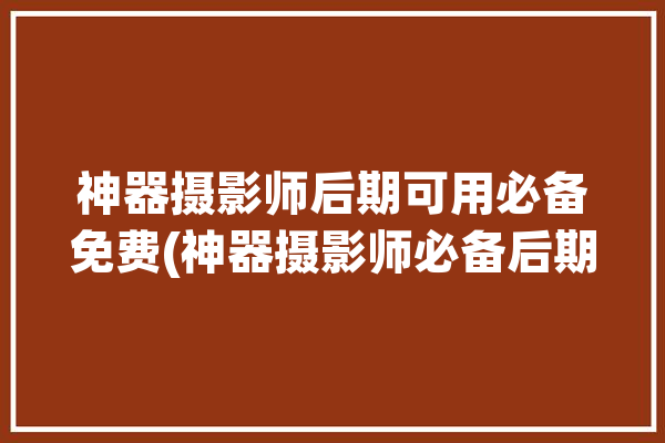 神器摄影师后期可用必备免费(神器摄影师必备后期可用)「神器相机下载」