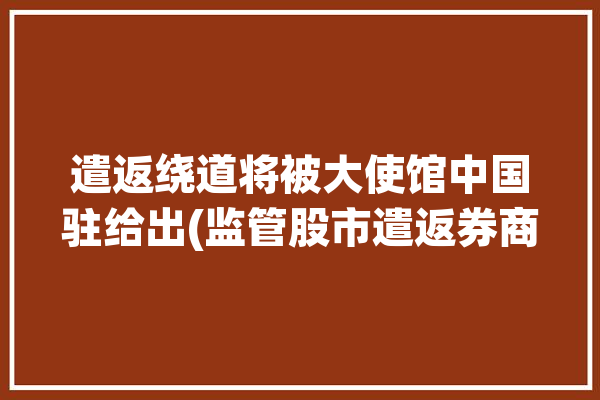 遣返绕道将被大使馆中国驻给出(监管股市遣返券商中国人)「国内遣返是什么意思」