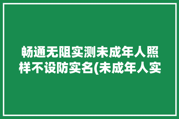 畅通无阻实测未成年人照样不设防实名(未成年人实名认证青少年记者)