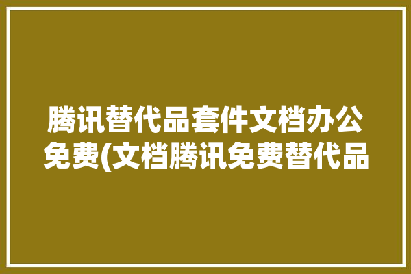 腾讯替代品套件文档办公免费(文档腾讯免费替代品支持)「腾讯替代品的威胁」