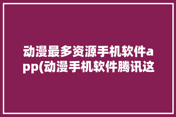 动漫最多资源手机软件app(动漫手机软件腾讯这款)「动漫最多的手机app」