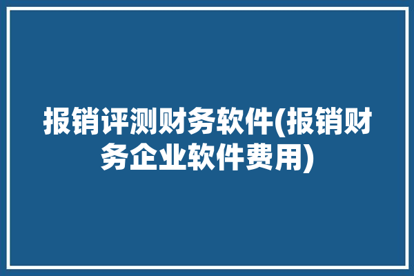 报销评测财务软件(报销财务企业软件费用)「财务报销软件有哪些」