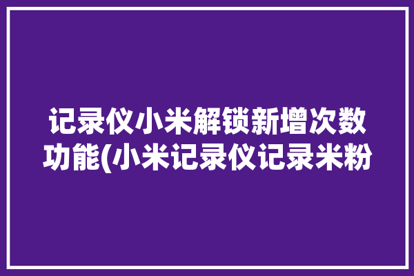 记录仪小米解锁新增次数功能(小米记录仪记录米粉解锁)