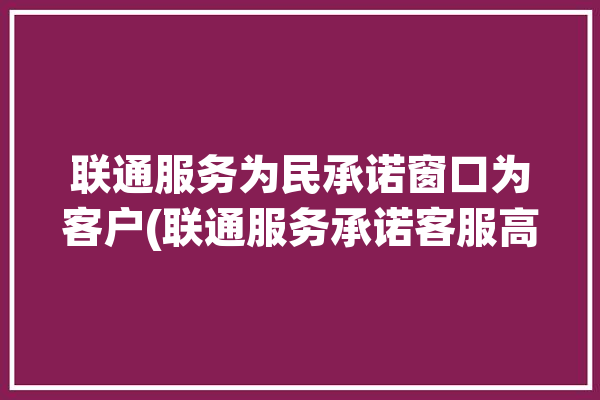 联通服务为民承诺窗口为客户(联通服务承诺客服高品质)「中国联通服务承诺」