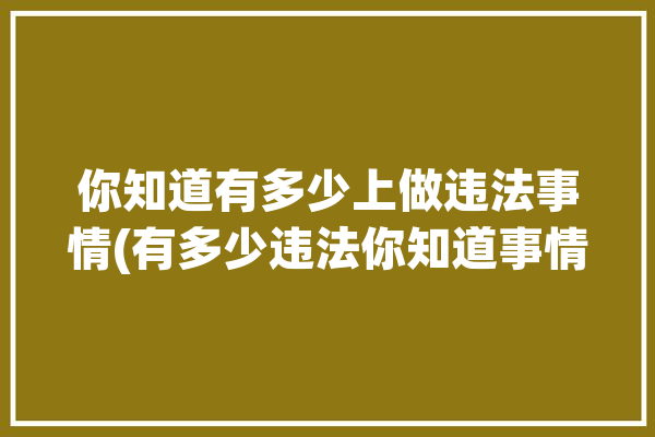 你知道有多少上做违法事情(有多少违法你知道事情都是)「有多的违法」