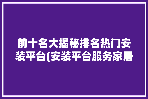 前十名大揭秘排名热门安装平台(安装平台服务家居可以通过)「安装平台排行榜」