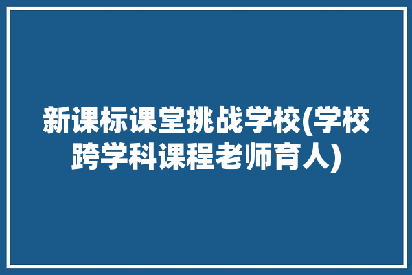 新课标课堂挑战学校(学校跨学科课程老师育人)「新课程下的跨学科融合」