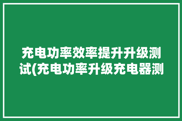 充电功率效率提升升级测试(充电功率升级充电器测试)「充电功率卢」