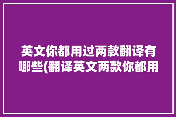 英文你都用过两款翻译有哪些(翻译英文两款你都用过)「你用的什么翻译软件的英文」